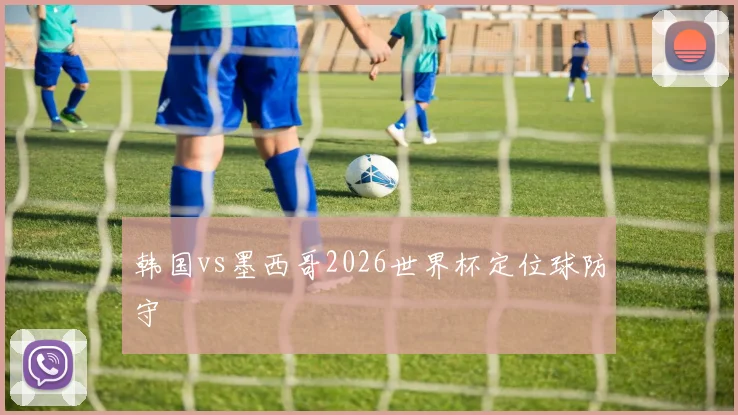 韩国vs墨西哥2026世界杯定位球防守