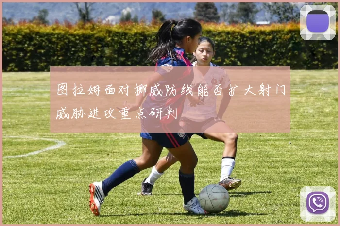 图拉姆面对挪威防线能否扩大射门威胁进攻重点研判