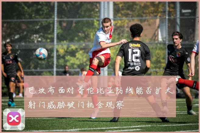 巴坎布面对哥伦比亚防线能否扩大射门威胁破门机会观察