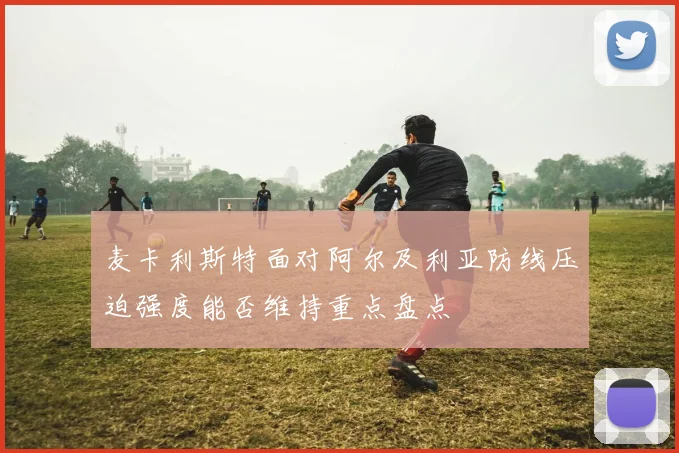 麦卡利斯特面对阿尔及利亚防线压迫强度能否维持重点盘点