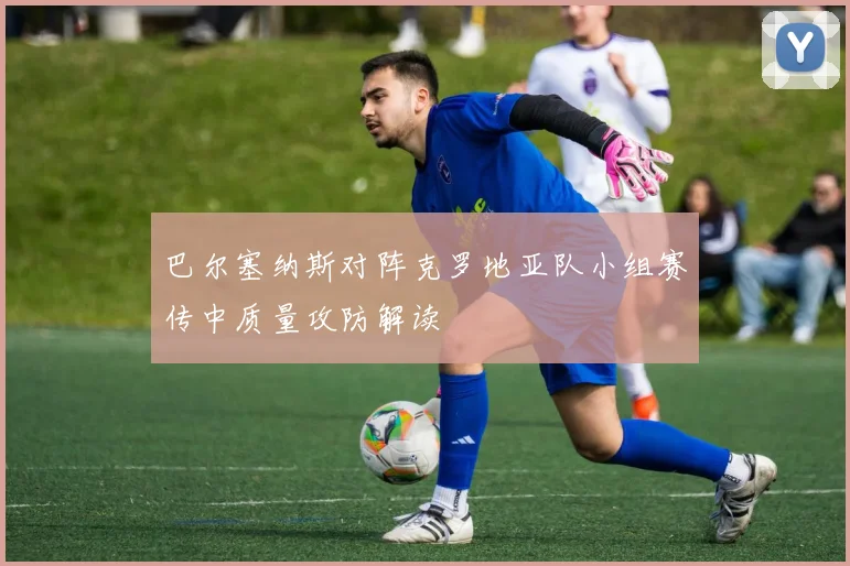 巴尔塞纳斯对阵克罗地亚队小组赛传中质量攻防解读