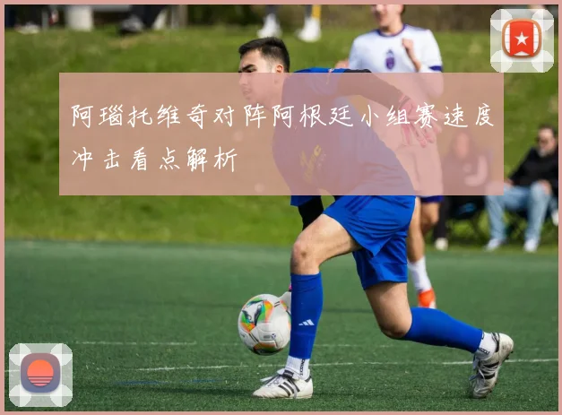 阿瑙托维奇对阵阿根廷小组赛速度冲击看点解析