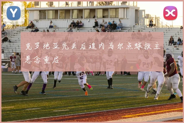 克罗地亚先丢后追内马尔点球救主悬念重启