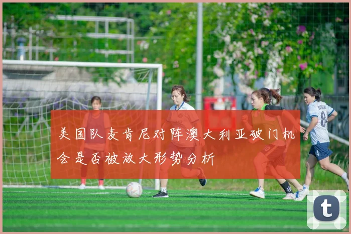 美国队麦肯尼对阵澳大利亚破门机会是否被放大形势分析