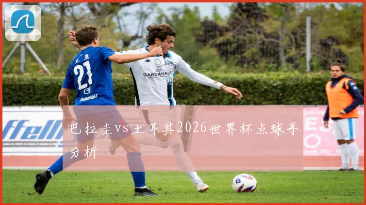 巴拉圭vs土耳其2026世界杯点球手分析