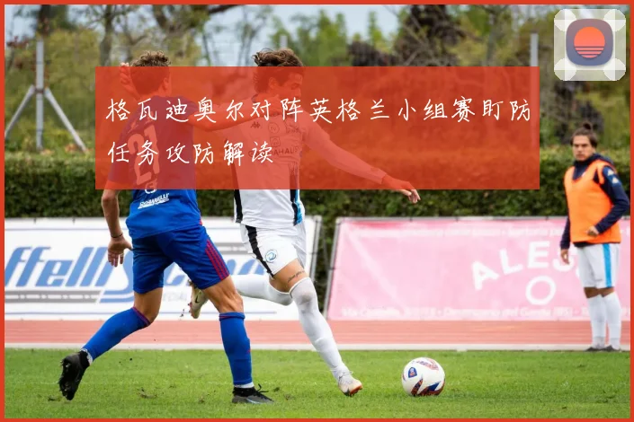 格瓦迪奥尔对阵英格兰小组赛盯防任务攻防解读