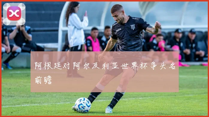 阿根廷对阿尔及利亚世界杯争头名前瞻