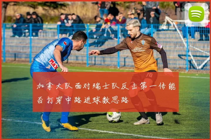 加拿大队面对瑞士队反击第一传能否打穿中路进球数思路
