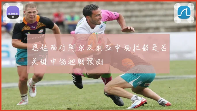 恩佐面对阿尔及利亚中场拦截是否关键中场控制预测