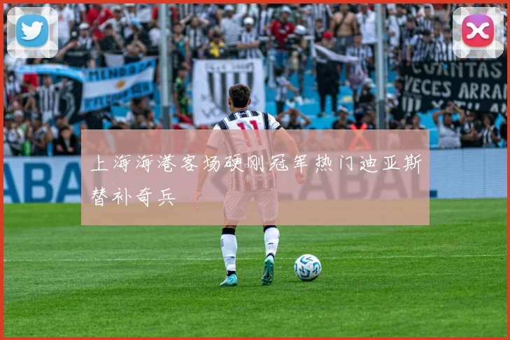 上海海港客场硬刚冠军热门迪亚斯替补奇兵