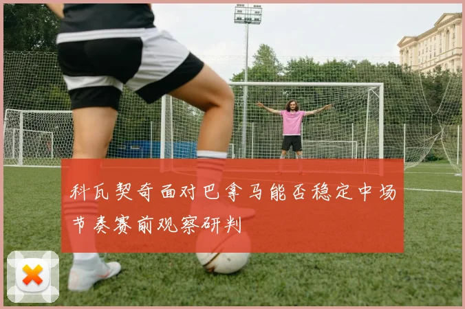 科瓦契奇面对巴拿马能否稳定中场节奏赛前观察研判