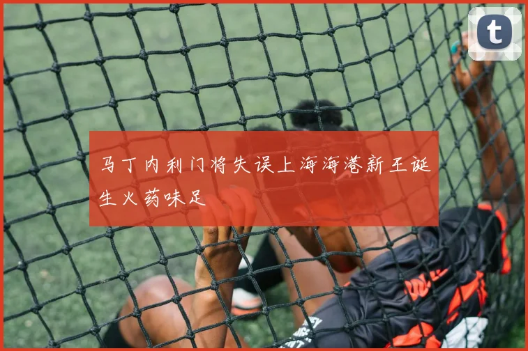 马丁内利门将失误上海海港新王诞生火药味足
