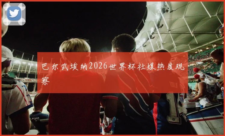 巴尔武埃纳2026世界杯社媒热度观察