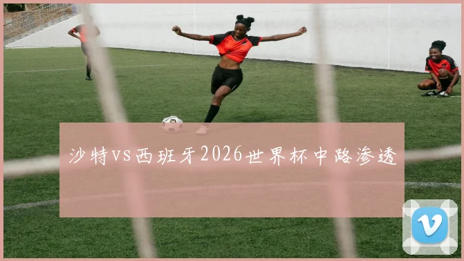 沙特vs西班牙2026世界杯中路渗透