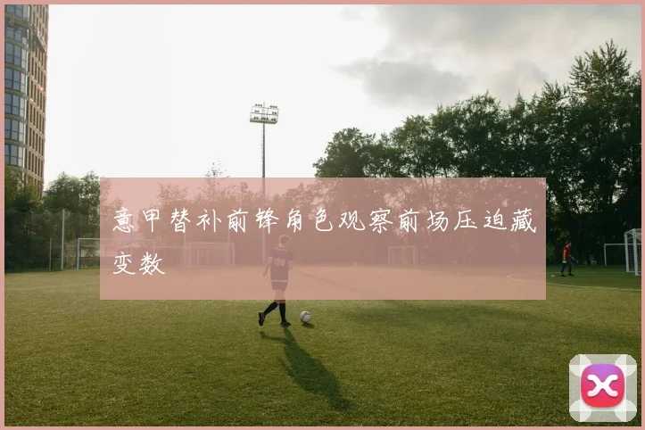 意甲替补前锋角色观察前场压迫藏变数