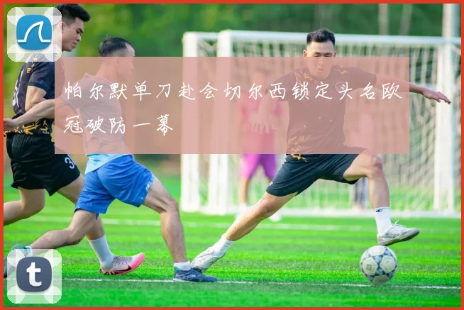 帕尔默单刀赴会切尔西锁定头名欧冠破防一幕
