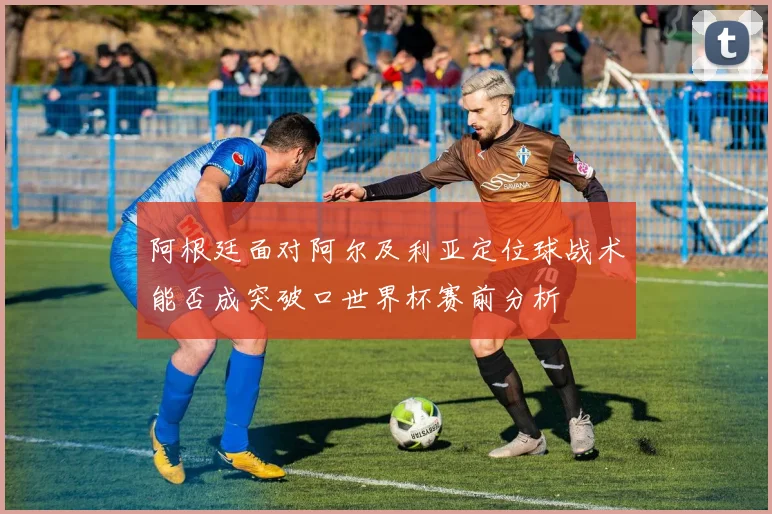 阿根廷面对阿尔及利亚定位球战术能否成突破口世界杯赛前分析