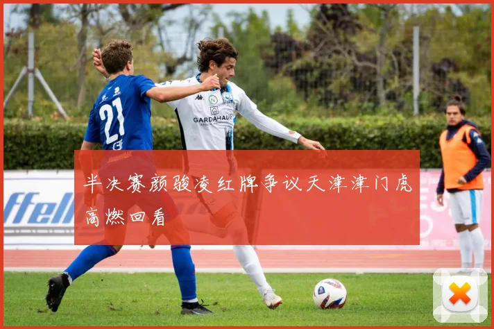 半决赛颜骏凌红牌争议天津津门虎高燃回看