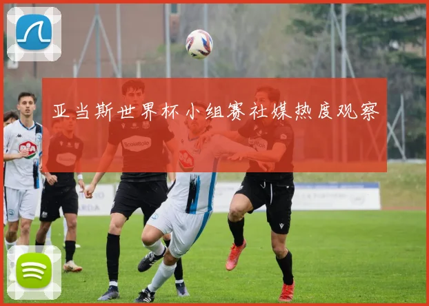 亚当斯世界杯小组赛社媒热度观察