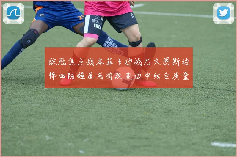 欧冠焦点战本菲卡迎战尤文图斯边锋回防强度或将改变边中结合质量