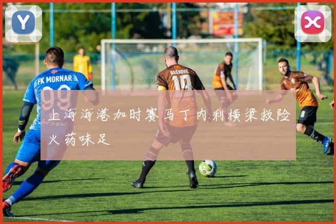 上海海港加时赛马丁内利横梁救险火药味足