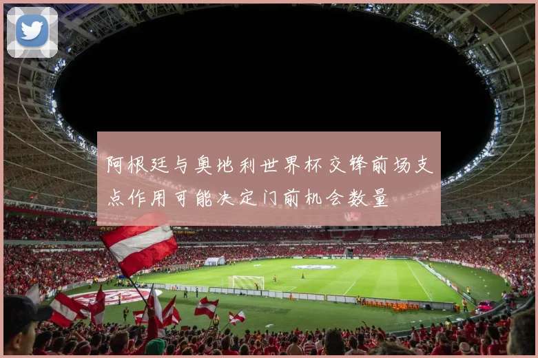 阿根廷与奥地利世界杯交锋前场支点作用可能决定门前机会数量