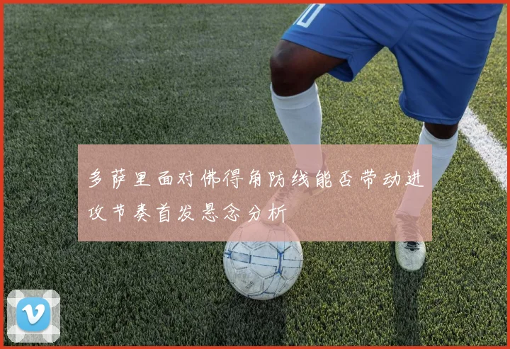 多萨里面对佛得角防线能否带动进攻节奏首发悬念分析