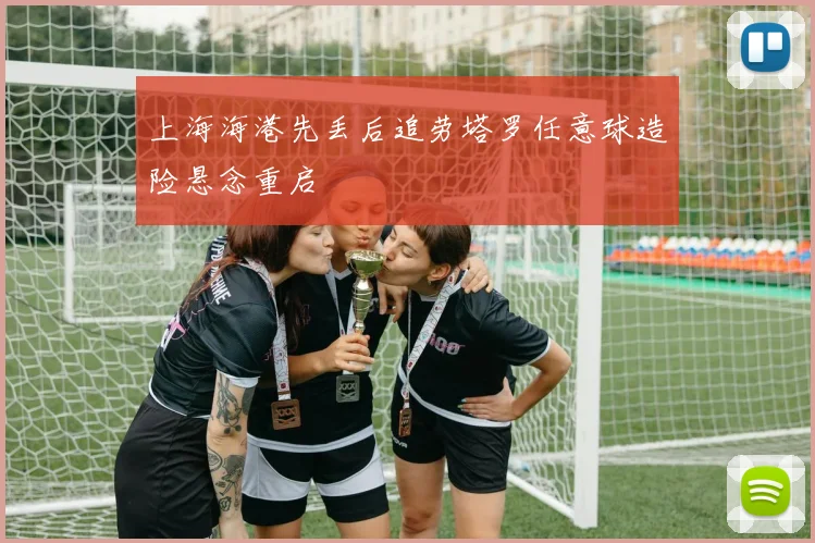上海海港先丢后追劳塔罗任意球造险悬念重启