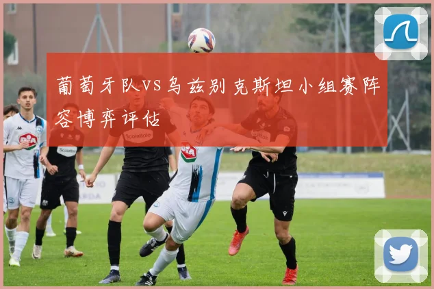 葡萄牙队vs乌兹别克斯坦小组赛阵容博弈评估