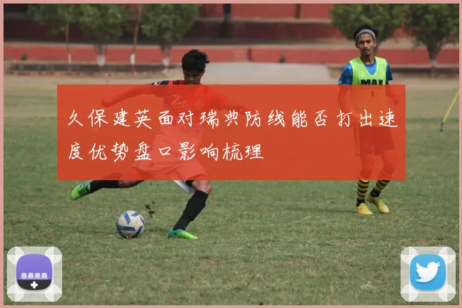 久保建英面对瑞典防线能否打出速度优势盘口影响梳理