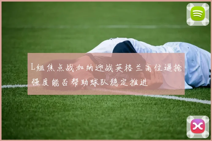 L组焦点战加纳迎战英格兰高位逼抢强度能否帮助球队稳定推进