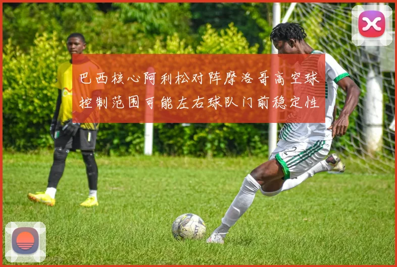 巴西核心阿利松对阵摩洛哥高空球控制范围可能左右球队门前稳定性