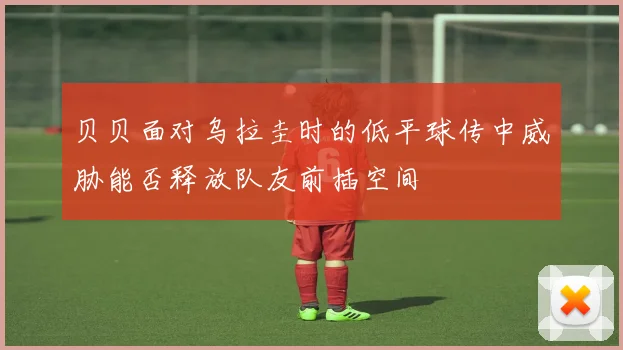 贝贝面对乌拉圭时的低平球传中威胁能否释放队友前插空间