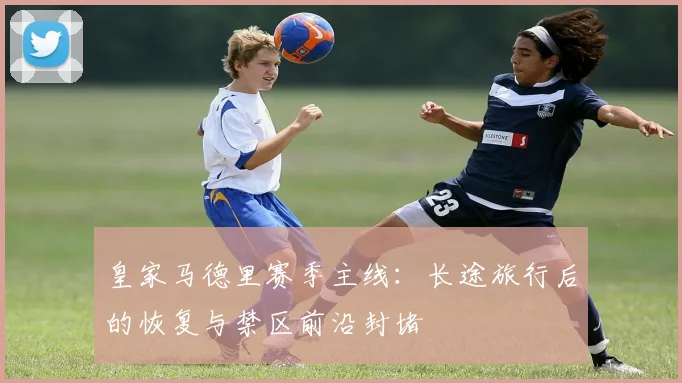 皇家马德里赛季主线：长途旅行后的恢复与禁区前沿封堵