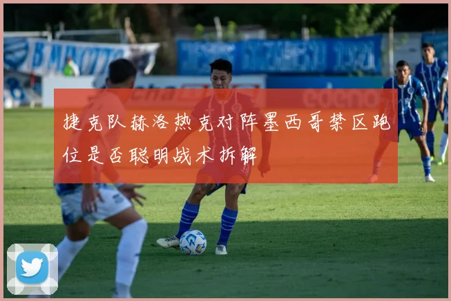 捷克队赫洛热克对阵墨西哥禁区跑位是否聪明战术拆解