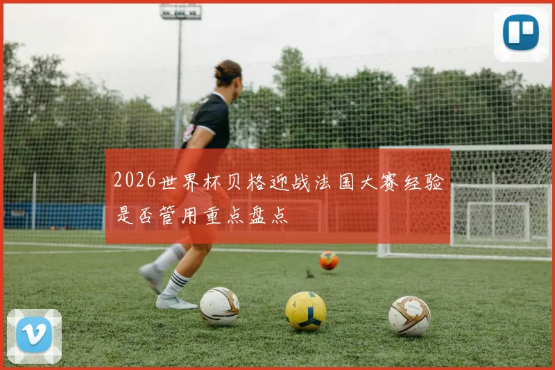 2026世界杯贝格迎战法国大赛经验是否管用重点盘点