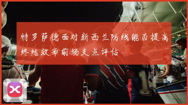 特罗萨德面对新西兰防线能否提高终结效率前场支点评估