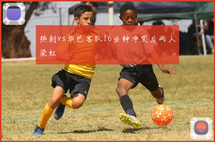 热刺vs毕巴客队16分钟冲突后两人染红