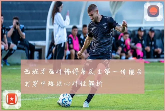 西班牙面对佛得角反击第一传能否打穿中路核心对位解析